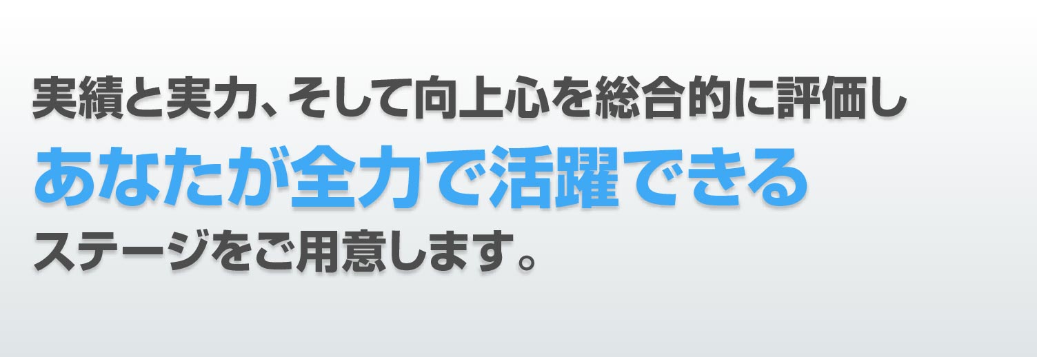 実績と実力、そして向上心を総合的に評価しあなたが全力で活躍できるステージをご用意します。